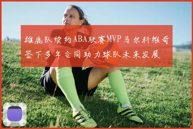 雄鹿队续约ABA联赛MVP马尔科维奇签下多年合同助力球队未来发展
