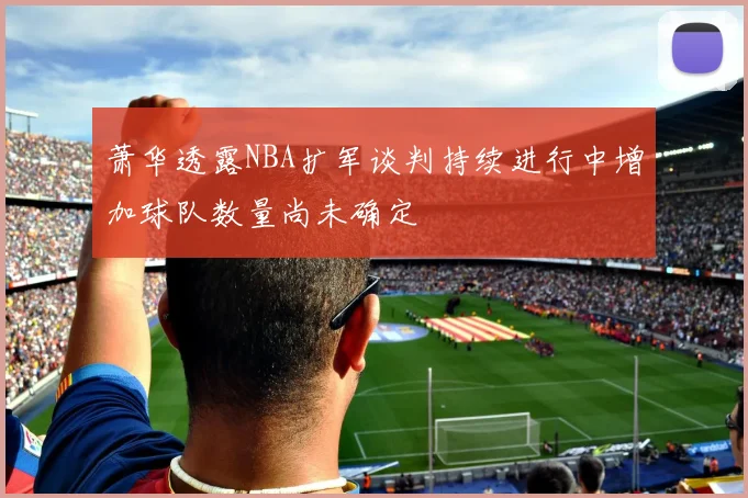 萧华透露NBA扩军谈判持续进行中增加球队数量尚未确定
