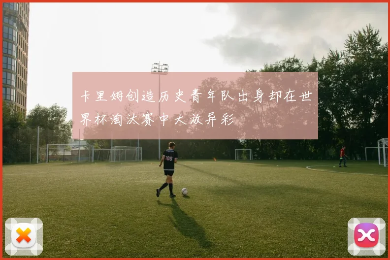 卡里姆创造历史青年队出身却在世界杯淘汰赛中大放异彩