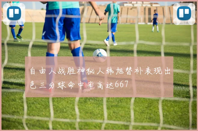 自由人战胜神秘人韩旭替补表现出色三分球命中率高达667
