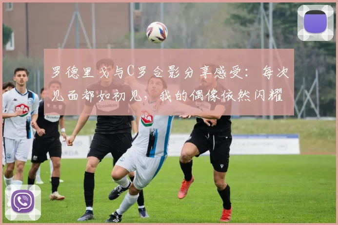 罗德里戈与C罗合影分享感受：每次见面都如初见，我的偶像依然闪耀