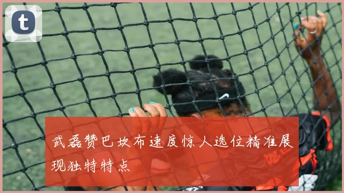 武磊赞巴坎布速度惊人选位精准展现独特特点