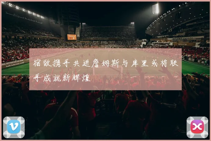 宿敌携手共进詹姆斯与库里或将联手成就新辉煌