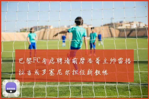 巴黎FC考虑聘请前摩洛哥主帅雷格拉吉或罗塞尼尔担任新教练