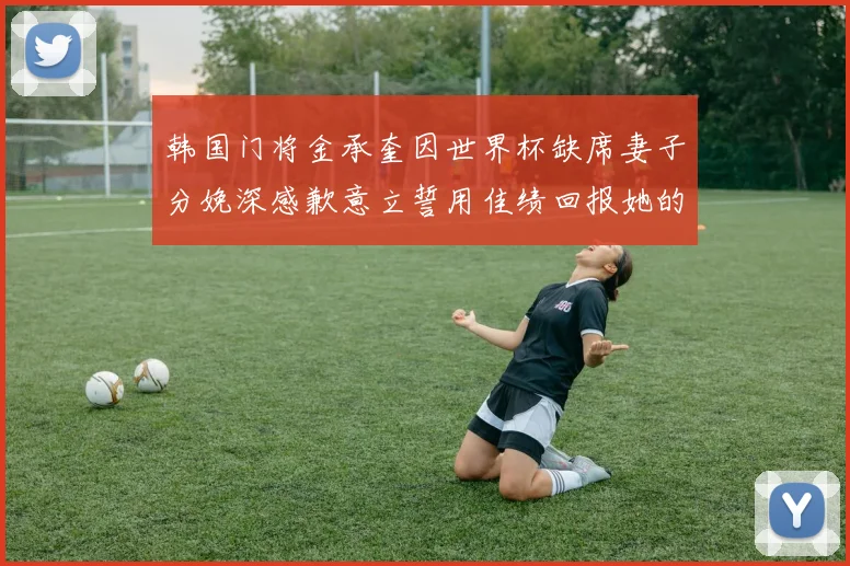 韩国门将金承奎因世界杯缺席妻子分娩深感歉意立誓用佳绩回报她的支持与爱