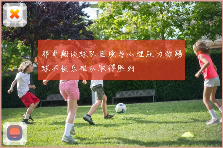 邓卓翔谈球队困境与心理压力称踢球不快乐难以取得胜利