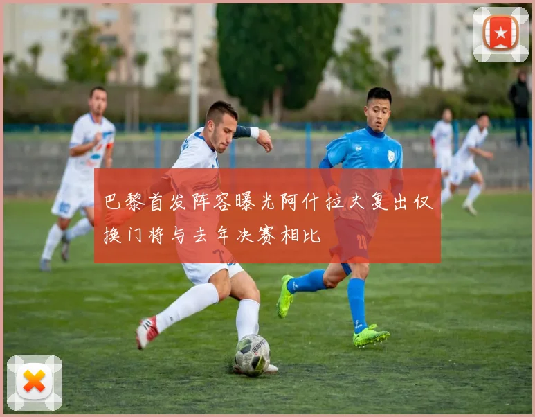 巴黎首发阵容曝光阿什拉夫复出仅换门将与去年决赛相比